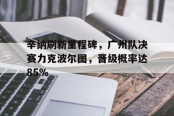包含辛纳刷新里程碑，广州队决赛力克波尔图，晋级概率达85％的词条